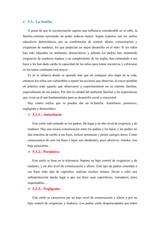  5.3.- La familia

   A pesar de que la escolarización supone una influencia considerable en el niño, la
familia continúa ejerciendo un poder todavía mayor. Según expertos son los estilos
educativos democráticos, por su combinación de control, afecto, comunicación y
exigencias de madurez, los que propician un mejor desarrollo en el niño. Si los niños
han sido educados en ambientes democráticos y además los padres han mantenido
exigencias de conducta madura y un cumplimiento de las reglas, han estimulado a sus
hijos y les han dado cariño la capacidad de los niños para tomar iniciativas y esforzarse
en las tareas cotidianas será mayor.
   Es en la infancia donde se aprende más que en cualquier otra etapa de la vida,
entonces los niños son vulnerables a repetir las acciones que observan, al crecer pondrán
en práctica todo aquello que observaron y experimentaron en su entorno familiar,
especialmente de sus padres. Por ello la calidad del ambiente familiar y las experiencias
que viven en él son fundamentales para su desarrollo social y emocional.
   Hay cuatro estilos que se pueden dar en la familia: Autoritario, permisivo,
negligente y democrático.
    5.3.1.- Autoritario

       Este estilo está centrado en los padres. Da lugar a un alto nivel de exigencia y de
   madurez. Hay una escasa comunicación entre los padres y los hijos, y los padres no
   dan muestras de cariño a sus hijos, incluso amenazan y ponen castigos duros. Como
   consecuencia de esto los hijos e hijas son obedientes, poco afectivos, tímidos, con
   baja autoestima…
    5.3.2.- Permisivo

       Este estilo se basa en la tolerancia. Supone un bajo control de exigencias y de
   madurez, y un alto nivel de comunicación y afecto. Este tipo de padres conceden a
   sus hijos todo tipo de caprichos, realizan muchos mimos, llevan a cabo una
   sobreprotección dando lugar a que sus hijos sean caprichosos, inmaduros, poco
   responsables…
    5.3.3.- Negligente

       Este estilo se caracteriza por un bajo nivel de comunicación y afecto y por un
   bajo control de exigencias y madurez. Los padres están despreocupados por todos
 