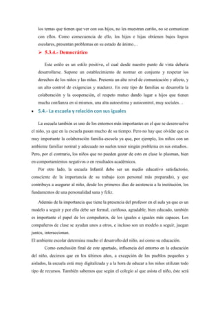 los temas que tienen que ver con sus hijos, no les muestran cariño, no se comunican
    con ellos. Como consecuencia de ello, los hijos e hijas obtienen bajos logros
    escolares, presentan problemas en su estado de ánimo…
     5.3.4.- Democrático

       Este estilo es un estilo positivo, el cual desde nuestro punto de vista debería
    desarrollarse. Supone un establecimiento de normar en conjunto y respetar los
    derechos de los niños y las niñas. Presenta un alto nivel de comunicación y afecto, y
    un alto control de exigencias y madurez. En este tipo de familias se desarrolla la
    colaboración y la cooperación, el respeto mutuo dando lugar a hijos que tienen
    mucha confianza en si mismos, una alta autoestima y autocontrol, muy sociales…
   5.4.- La escuela y relación con sus iguales

    La escuela también es uno de los entornos más importantes en el que se desenvuelve
el niño, ya que en la escuela pasan mucho de su tiempo. Pero no hay que olvidar que es
muy importante la colaboración familia-escuela ya que, por ejemplo, los niños con un
ambiente familiar normal y adecuado no suelen tener ningún problema en sus estudios..
Pero, por el contrario, los niños que no pueden gozar de esto en clase lo plasman, bien
en comportamientos negativos o en resultados académicos.
    Por otro lado, la escuela Infantil debe ser un medio educativo satisfactorio,
consciente de la importancia de su trabajo (con personal más preparado), y que
contribuya a asegurar al niño, desde los primeros días de asistencia a la institución, los
fundamentos de una personalidad sana y feliz.

    Además de la importancia que tiene la presencia del profesor en el aula ya que es un
modelo a seguir y por ello debe ser formal, cariñoso, agradable, bien educado, también
es importante el papel de los compañeros, de los iguales e iguales más capaces. Los
compañeros de clase se ayudan unos a otros, e incluso son un modelo a seguir, juegan
juntos, interaccionan.
El ambiente escolar determina mucho el desarrollo del niño, así como su educación.
       Como conclusión final de este apartado, influencia del entorno en la educación
del niño, decimos que en los últimos años, a excepción de los pueblos pequeños y
aislados, la escuela está muy digitalizada y a la hora de educar a los niños utilizan todo
tipo de recursos. También sabemos que según el colegio al que asista el niño, éste será
 