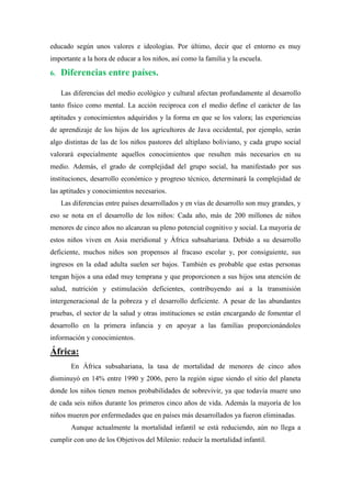 educado según unos valores e ideologías. Por último, decir que el entorno es muy
importante a la hora de educar a los niños, así como la familia y la escuela.

6.   Diferencias entre países.

     Las diferencias del medio ecológico y cultural afectan profundamente al desarrollo
tanto físico como mental. La acción reciproca con el medio define el carácter de las
aptitudes y conocimientos adquiridos y la forma en que se los valora; las experiencias
de aprendizaje de los hijos de los agricultores de Java occidental, por ejemplo, serán
algo distintas de las de los niños pastores del altiplano boliviano, y cada grupo social
valorará especialmente aquellos conocimientos que resulten más necesarios en su
medio. Además, el grado de complejidad del grupo social, ha manifestado por sus
instituciones, desarrollo económico y progreso técnico, determinará la complejidad de
las aptitudes y conocimientos necesarios.
     Las diferencias entre países desarrollados y en vías de desarrollo son muy grandes, y
eso se nota en el desarrollo de los niños: Cada año, más de 200 millones de niños
menores de cinco años no alcanzan su pleno potencial cognitivo y social. La mayoría de
estos niños viven en Asia meridional y África subsahariana. Debido a su desarrollo
deficiente, muchos niños son propensos al fracaso escolar y, por consiguiente, sus
ingresos en la edad adulta suelen ser bajos. También es probable que estas personas
tengan hijos a una edad muy temprana y que proporcionen a sus hijos una atención de
salud, nutrición y estimulación deficientes, contribuyendo así a la transmisión
intergeneracional de la pobreza y el desarrollo deficiente. A pesar de las abundantes
pruebas, el sector de la salud y otras instituciones se están encargando de fomentar el
desarrollo en la primera infancia y en apoyar a las familias proporcionándoles
información y conocimientos.

África:
        En África subsahariana, la tasa de mortalidad de menores de cinco años
disminuyó en 14% entre 1990 y 2006, pero la región sigue siendo el sitio del planeta
donde los niños tienen menos probabilidades de sobrevivir, ya que todavía muere uno
de cada seis niños durante los primeros cinco años de vida. Además la mayoría de los
niños mueren por enfermedades que en países más desarrollados ya fueron eliminadas.
        Aunque actualmente la mortalidad infantil se está reduciendo, aún no llega a
cumplir con uno de los Objetivos del Milenio: reducir la mortalidad infantil.
 