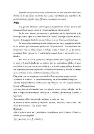 Los niños que sobreviven, suelen sufrir malnutrición o vivir en unas condiciones
alejadas de lo que vemos en nuestro país: Aunque actualmente está aumentando la
escolarización, no todos los países Africanos cuentan con esta mejora

Asia:
       Hay grandes diferencias entre los países del continente asiático: pasamos del
gran desarrollo de la parte oriental al retroceso de la parte más occidental.
       En la parte oriental, encontramos el predominio de la digitalización y la
tecnología, siendo Japón el referente mundial en cuanto a tecnología se refiere. Por ello,
los niños de esta parte del globo, son muy hábiles en el uso de las nuevas tecnologías.
       En las escuelas, actualmente se está implantando una nueva metodología, alejada
de las materias que comúnmente aparecen en cualquier escuela, se tratan temas más
relacionados con los temas cívicos y morales y para el mejor uso de las nuevas
tecnologías. Todo esto muestra el carácter de la sociedad china: el respeto, el civismo y
el orden.
       Este modo de vida da lugar a unos niños muy hábiles a nivel cognitivo, conocido
de sobra es la gran habilidad de los asiáticos para las matemáticas, debido a la gran
cantidad de tiempo que invierten en estudiar y en actividades extraescolares. Son niños
con un horario demasiado organizado, totalmente autosuficientes y maduros. En Japón
se está probando un nuevo método de enseñanza basado en:
Conceptos: cero patriotismo, cero materias de relleno, cero tareas y cinco materias:
-Aritmética de negocios: Las operaciones básicas y uso de calculadoras de negocios.
-Lectura: Empiezan leyendo una hoja diaria del libro que cada niño escoja y terminan
leyendo un libro por semana
-Civismo: pero entendiendo el civismo como respeto total de las leyes, el valor civil, la
ética, el respeto de las normas de convivencia, la tolerancia, el altruismo y el respeto a
la ecología.
-Computación: office, internet, redes sociales y negocios on – line.
-4 idiomas, alfabetos, culturas y religiones: japonesa, americana, china y árabe, con
visitas de intercambio a cada país en verano.
Resultado:
-Chicos y chicas que a los 18 años hablan cuatro idiomas, conocen cuatro alfabetos, 4
culturas y cuatro religiones.
-Son expertos en el uso de ordenadores.
 
