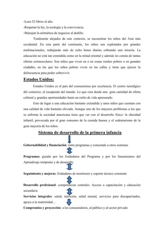-Leen 52 libros al año.
-Respetan la ley, la ecología y la convivencia.
-Manejan la aritmética de negocios al dedillo.
       Totalmente alejados de este contexto, se encuentran los niños del Asia más
occidental. En esta parte del continente, los niños son explotados por grandes
multinacionales, trabajando más de ocho horas diarias cobrando una miseria. La
educación no está tan extendida como en la mitad oriental y además no consta de tantas
ofertas extraescolares. Son niños que viven en o en zonas rurales pobres o en grandes
ciudades, en las que los niños pobres viven en las calles y tiene que ejercer la
delincuencia para poder sobrevivir.

Estados Unidos:
       Estados Unidos es el país del consumismo por excelencia. El centro neurálgico
del comercio, el escaparate del mundo. Lo que crea desde una gran cantidad de oferta
cultural y grandes oportunidades hasta un estilo de vida apresurado.
       Esto da lugar a una educación bastante extendida y unos niños que cuentan con
una calidad de vida bastante elevada. Aunque uno de los mayores problemas a los que
se enfrenta la sociedad americana tiene que ver con el desarrollo físico: la obesidad
infantil, provocada por el gran consumo de la comida basura y el sedentarismo de la
gran mayoría de los niños.

             Sistema de desarrollo de la primera infancia

Gobernabilidad y financiación: entre programas y conectado a otros sistemas


Programas: guiado por los Estándares del Programa y por los lineamientos del
Aprendizaje temprano y de desarrollo


Seguimiento y mejoras: Estándares de monitoreo y soporte técnico constante


Desarrollo profesional: competencias centrales. Acceso a capacitación y educación
secundaria
Servicios integrales: salud, nutrición, salud mental, servicios para discapacitados,
apoyo a la maternidad…
Compromiso y proyección: a los consumidores, al público y al sector privado
 