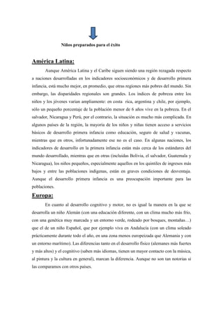 Niños preparados para el éxito


América Latina:
       Aunque América Latina y el Caribe siguen siendo una región rezagada respecto
a naciones desarrolladas en los indicadores socioeconómicos y de desarrollo primera
infancia, está mucho mejor, en promedio, que otras regiones más pobres del mundo. Sin
embargo, las disparidades regionales son grandes. Los índices de pobreza entre los
niños y los jóvenes varían ampliamente: en costa rica, argentina y chile, por ejemplo,
sólo un pequeño porcentaje de la población menor de 6 años vive en la pobreza. En el
salvador, Nicaragua y Perú, por el contrario, la situación es mucho más complicada. En
algunos países de la región, la mayoría de los niños y niñas tienen acceso a servicios
básicos de desarrollo primera infancia como educación, seguro de salud y vacunas,
mientras que en otros, infortunadamente ese no es el caso. En algunas naciones, los
indicadores de desarrollo en la primera infancia están más cerca de los estándares del
mundo desarrollado, mientras que en otras (incluidas Bolivia, el salvador, Guatemala y
Nicaragua), los niños pequeños, especialmente aquellos en los quintiles de ingresos más
bajos y entre las poblaciones indígenas, están en graves condiciones de desventaja.
Aunque el desarrollo primera infancia es una preocupación importante para las
poblaciones.

Europa:
       En cuanto al desarrollo cognitivo y motor, no es igual la manera en la que se
desarrolla un niño Alemán (con una educación diferente, con un clima mucho más frío,
con una genética muy marcada y un entorno verde, rodeado por bosques, montañas…)
que el de un niño Español, que por ejemplo viva en Andalucía (con un clima soleado
prácticamente durante todo el año, en una zona menos europeizada que Alemania y con
un entorno marítimo). Las diferencias tanto en el desarrollo físico (alemanes más fuertes
y más altos) y el cognitivo (saben más idiomas, tienen un mayor contacto con la música,
al pintura y la cultura en general), marcan la diferencia. Aunque no son tan notorias si
las comparamos con otros países.
 