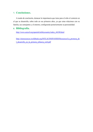 7.   Conclusiones.

     A modo de conclusión, destacar la importancia que tiene para el niño el contexto en
el que se desarrolla, sobre todo en sus primeros años, ya que estas relaciones con su
familia, sus semejantes y el entorno, configurarán posteriormente su personalidad.

8.   Bibliografía.
     http://www.unicef.org/spanish/infobycountry/index_44190.html


     http://siteresources.worldbank.org/INTLACINSPANISH/Resources/La_promesa_de
     l_desarrollo_en_la_primera_infancia_web.pdf
 