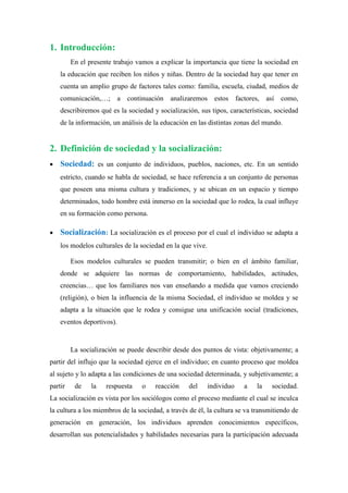 1. Introducción:
         En el presente trabajo vamos a explicar la importancia que tiene la sociedad en
    la educación que reciben los niños y niñas. Dentro de la sociedad hay que tener en
    cuenta un amplio grupo de factores tales como: familia, escuela, ciudad, medios de
    comunicación,…; a continuación analizaremos estos factores, así como,
    describiremos qué es la sociedad y socialización, sus tipos, características, sociedad
    de la información, un análisis de la educación en las distintas zonas del mundo.


2. Definición de sociedad y la socialización:
   Sociedad: es un conjunto de individuos, pueblos, naciones, etc. En un sentido
    estricto, cuando se habla de sociedad, se hace referencia a un conjunto de personas
    que poseen una misma cultura y tradiciones, y se ubican en un espacio y tiempo
    determinados, todo hombre está inmerso en la sociedad que lo rodea, la cual influye
    en su formación como persona.

   Socialización: La socialización es el proceso por el cual el individuo se adapta a
    los modelos culturales de la sociedad en la que vive.

         Esos modelos culturales se pueden transmitir; o bien en el ámbito familiar,
    donde se adquiere las normas de comportamiento, habilidades, actitudes,
    creencias… que los familiares nos van enseñando a medida que vamos creciendo
    (religión), o bien la influencia de la misma Sociedad, el individuo se moldea y se
    adapta a la situación que le rodea y consigue una unificación social (tradiciones,
    eventos deportivos).


         La socialización se puede describir desde dos puntos de vista: objetivamente; a
partir del influjo que la sociedad ejerce en el individuo; en cuanto proceso que moldea
al sujeto y lo adapta a las condiciones de una sociedad determinada, y subjetivamente; a
partir    de    la   respuesta   o    reacción    del       individuo   a   la   sociedad.
La socialización es vista por los sociólogos como el proceso mediante el cual se inculca
la cultura a los miembros de la sociedad, a través de él, la cultura se va transmitiendo de
generación en generación, los individuos aprenden conocimientos específicos,
desarrollan sus potencialidades y habilidades necesarias para la participación adecuada
 