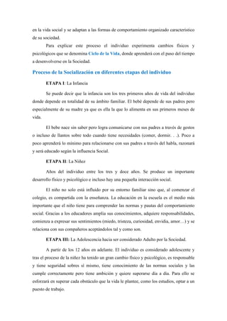 en la vida social y se adaptan a las formas de comportamiento organizado característico
de su sociedad.
        Para explicar este proceso el individuo experimenta cambios físicos y
psicológicos que se denomina Ciclo de la Vida, donde aprenderá con el paso del tiempo
a desenvolverse en la Sociedad.

Proceso de la Socialización en diferentes etapas del individuo

        ETAPA I: La Infancia

        Se puede decir que la infancia son los tres primeros años de vida del individuo
donde depende en totalidad de su ámbito familiar. El bebé depende de sus padres pero
especialmente de su madre ya que es ella la que lo alimenta en sus primeros meses de
vida.

        El bebe nace sin saber pero logra comunicarse con sus padres a través de gestos
o incluso de llantos sobre todo cuando tiene necesidades (comer, dormir. . .). Poco a
poco aprenderá lo mínimo para relacionarse con sus padres a través del habla, razonará
y será educado según la influencia Social.

        ETAPA II: La Niñez

        Años del individuo entre los tres y doce años. Se produce un importante
desarrollo físico y psicológico e incluso hay una pequeña interacción social.

        El niño no solo está influido por su entorno familiar sino que, al comenzar el
colegio, es compartida con la enseñanza. La educación en la escuela es el medio más
importante que el niño tiene para comprender las normas y pautas del comportamiento
social. Gracias a los educadores amplia sus conocimientos, adquiere responsabilidades,
comienza a expresar sus sentimientos (miedo, tristeza, curiosidad, envidia, amor…) y se
relaciona con sus compañeros aceptándolos tal y como son.

        ETAPA III: La Adolescencia hacia ser considerado Adulto por la Sociedad.

        A partir de los 12 años en adelante. El individuo es considerado adolescente y
tras el proceso de la niñez ha tenido un gran cambio físico y psicológico, es responsable
y tiene seguridad sobres sí mismo, tiene conocimiento de las normas sociales y las
cumple correctamente pero tiene ambición y quiere superarse día a día. Para ello se
esforzará en superar cada obstáculo que la vida le plantee, como los estudios, optar a un
puesto de trabajo.
 
