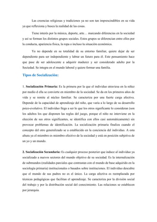 Las creencias religiosas y tradiciones ya no son tan imprescindibles en su vida
ya que reflexiona y busca la realidad de las cosas.

       Tiene interés por la música, deporte, arte… marcando diferencias en la sociedad
y así se forman los distintos grupos sociales. Estos grupos se diferencian entre ellos por
la conducta, apariencia física, la ropa o incluso la situación económica.

       Ya no depende en su totalidad de su entorno familiar, quiere dejar de ser
dependiente para ser independiente y labrar un futuro para él. Este pensamiento hace
que pase de ser adolescente a adquirir madurez y ser considerado adulto por la
Sociedad. Se integra en el mundo laboral y quiere formar una familia.

Tipos de Socialización:


1. Socialización Primaria: Es la primera por la que el individuo atraviesa en la niñez
por medio d ella se convierte en miembro de la sociedad. Se da en los primeros años de
vida y se remite al núcleo familiar. Se caracteriza por una fuerte carga afectiva.
Depende de la capacidad de aprendizaje del niño, que varia a lo largo de su desarrollo
psico-evolutivo. El individuo llega a ser lo que los otros significante lo consideran (son
los adultos los que disponen las reglas del juego, porque el niño no interviene en la
elección de sus otros significantes, se identifica con ellos casi automáticamente) sin
provocar problemas de identificación. La socialización primaria finaliza cuando el
concepto del otro generalizado se a establecido en la conciencia del individuo. A esta
altura ya el miembro es miembro efectivo de la sociedad y está en posición subjetiva de
un yo y un mundo.


2. Socialización Secundaria: Es cualquier proceso posterior que induce al individuo ya
socializado a nuevos sectores del mundo objetivo de su sociedad. Es la internalización
de submundos (realidades parciales que contrastan con el mundo de base adquirido en la
sociología primaria) institucionales o basados sobre instituciones. El individuo descubre
que el mundo de sus padres no es el único. La carga afectiva es reemplazada por
técnicas pedagógicas que facilitan el aprendizaje. Se caracteriza por la división social
del trabajo y por la distribución social del conocimiento. Las relaciones se establecen
por jerarquía.
 