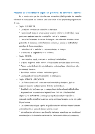 Procesos de Socialización según las posturas de diferentes autores:
       Es la manera con que los miembros de una colectividad aprenden los modelos
culturales de su sociedad, los asimilan y los convierten en sus propias reglas personales
de vida.
      Según DURKHEIM:
       * Los hechos sociales son exteriores al individuo.
       * Hecho social: modo de actuar, pensar y sentir, exteriores al individuo, y que
       poseen un poder de coerción en virtud del cual se lo imponen.
       * La educación cumple la función de integrar a los miembros de una sociedad
       por medio de pautas de comportamiento comunes, a las que no podría haber
       accedido de forma espontánea.
       * La finalidad de la sociedad es crear miembros a su imagen.
       * El individuo es un producto de la sociedad.
      Según WEBER:
       * La sociedad no puede existir sin la acción de los individuos.
       * El punto de partida de los hechos sociales son las acciones de los individuos.
       * Acción social: toda acción orientada en un sentido, el cual esta referido a las
       acciones de los otros.
       * Relaciones sociales: acciones sociales recíprocas.
       * La sociedad son los sujetos actuantes en interacción.
      Según BERGER y LUCKMAN:
       * Las realidades sociales varían a través del tiempo y el espacio, pero es
       necesario dualizar un hecho común de todas las realidades.
       * Realidad: todo fenómeno que es independiente de la voluntad del individuo.
       * Se propusieron a demostrar de la posición de DURKHEIM (facticidad
       objetiva) y la de WEBWE (complejo de significados objetivos) sobre la
       sociedad, pueden completarse, en una teoría amplia de la acción social sin perder
       lógica interna.
       * Las instituciones surgen a partir de que el individuo necesita cumplir con una
       externalización de un modo de ser, sentir y pensar.
       * Internalización: el proceso por el cual el individuo aprende de una porción del
       mundo objetivo se denomina socialización. Es internalización de los aspectos
 