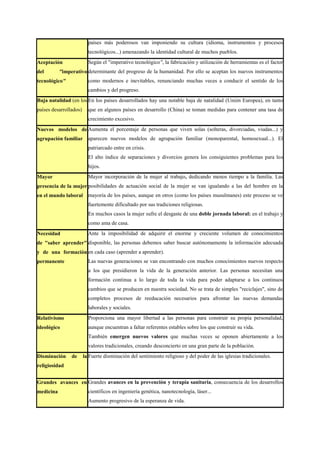 países más poderosos van imponiendo su cultura (idioma, instrumentos y procesos
                          tecnológicos...) amenazando la identidad cultural de muchos pueblos.
Aceptación                Según el "imperativo tecnológico", la fabricación y utilización de herramientas es el factor
del        "imperativo determinante del progreso de la humanidad. Por ello se aceptan los nuevos instrumentos
tecnológico"              como modernos e inevitables, renunciando muchas veces a conducir el sentido de los
                          cambios y del progreso.
Baja natalidad (en los En los países desarrollados hay una notable baja de natalidad (Unión Europea), en tanto
países desarrollados)     que en algunos países en desarrollo (China) se toman medidas para contener una tasa de
                          crecimiento excesivo.
Nuevos modelos de Aumenta el porcentaje de personas que viven solas (solteras, divorciadas, viudas...) y
agrupación familiar       aparecen nuevos modelos de agrupación familiar (monoparental, homosexual...). El
                          patriarcado entre en crisis.
                          El alto índice de separaciones y divorcios genera los consiguientes problemas para los
                          hijos.
Mayor                     Mayor incorporación de la mujer al trabajo, dedicando menos tiempo a la familia. Las
presencia de la mujer posibilidades de actuación social de la mujer se van igualando a las del hombre en la
en el mundo laboral       mayoría de los países, aunque en otros (como los países musulmanes) este proceso se ve
                          fuertemente dificultado por sus tradiciones religiosas.
                          En muchos casos la mujer sufre el desgaste de una doble jornada laboral: en el trabajo y
                          como ama de casa.
Necesidad                 Ante la imposibilidad de adquirir el enorme y creciente volumen de conocimientos
de "saber aprender" disponible, las personas debemos saber buscar autónomamente la información adecuada
y de una formación en cada caso (aprender a aprender).
permanente                Las nuevas generaciones se van encontrando con muchos conocimientos nuevos respecto
                          a los que presidieron la vida de la generación anterior. Las personas necesitan una
                          formación continua a lo largo de toda la vida para poder adaptarse a los continuos
                          cambios que se producen en nuestra sociedad. No se trata de simples "reciclajes", sino de
                          completos procesos de reeducación necesarios para afrontar las nuevas demandas
                          laborales y sociales.
Relativismo               Proporciona una mayor libertad a las personas para construir su propia personalidad,
ideológico                aunque encuentran a faltar referentes estables sobre los que construir su vida.
                          También emergen nuevos valores que muchas veces se oponen abiertamente a los
                          valores tradicionales, creando desconcierto en una gran parte de la población.
Disminución     de      la Fuerte disminución del sentimiento religioso y del poder de las iglesias tradicionales.
religiosidad


Grandes avances en Grandes avances en la prevención y terapia sanitaria, consecuencia de los desarrollos
medicina                  científicos en ingeniería genética, nanotecnología, láser...
                          Aumento progresivo de la esperanza de vida.
 