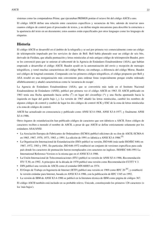 ASCII 22
sistemas como las computadoras Prime, que ejecutaban PRIMOS ponían el octavo bit del código ASCII a uno.
El código ASCII define una relación entre caracteres específicos y secuencias de bits; además de reservar unos
cuantos códigos de control para el procesador de textos, y no define ningún mecanismo para describir la estructura o
la apariencia del texto en un documento; estos asuntos están especificados por otros lenguajes como los lenguajes de
etiquetas.
Historia
El código ASCII se desarrolló en el ámbito de la telegrafía y se usó por primera vez comercialmente como un código
de teleimpresión impulsado por los servicios de datos de Bell. Bell había planeado usar un código de seis bits,
derivado de Fieldata, que añadía puntuación y letras minúsculas al más antiguo código de teleimpresión Baudot, pero
se les convenció para que se unieran al subcomité de la Agencia de Estándares Estadounidense (ASA), que habían
empezado a desarrollar el código ASCII. Baudot ayudó en la automatización del envío y recepción de mensajes
telegráficos, y tomó muchas características del código Morse; sin embargo, a diferencia del código Morse, Baudot
usó códigos de longitud constante. Comparado con los primeros códigos telegráficos, el código propuesto por Bell y
ASA resultó en una reorganización más conveniente para ordenar listas (especialmente porque estaba ordenado
alfabéticamente) y añadió características como la 'secuencia de escape'.
La Agencia de Estándares Estadounidense (ASA), que se convertiría más tarde en el Instituto Nacional
Estadounidense de Estándares (ANSI), publicó por primera vez el código ASCII en 1963. El ASCII publicado en
1963 tenía una flecha apuntando hacia arriba (↑) en lugar del circunflejo (^) y una flecha apuntando hacia la
izquierda en lugar del guión bajo (_). La versión de 1967 añadió las letras minúsculas, cambió los nombres de
algunos códigos de control y cambió de lugar los dos códigos de control ACK y ESC de la zona de letras minúsculas
a la zona de códigos de control.
ASCII fue actualizado en consecuencia y publicado como ANSI X3.4-1968, ANSI X3.4-1977, y finalmente ANSI
X3.4-1986.
Otros órganos de estandarización han publicado códigos de caracteres que son idénticos a ASCII. Estos códigos de
caracteres reciben a menudo el nombre de ASCII, a pesar de que ASCII se define estrictamente solamente por los
estándares ASA/ANSI:
• La Asociación Europea de Fabricantes de Ordenadores (ECMA) publicó ediciones de su clon de ASCII, ECMA-6
en 1965, 1967, 1970, 1973, 1983, y 1991. La edición de 1991 es idéntica a ANSI X3.4-1986.
[5]
• La Organización Internacional de Estandarización (ISO) publicó su versión, ISO 646 (más tarde ISO/IEC 646) en
1967, 1972, 1983 y 1991. En particular, ISO 646:1972 estableció un conjunto de versiones específicas para cada
país donde los caracteres de puntuación fueron reemplazados con caracteres no ingleses. ISO/IEC 646:1991 La
International Reference Version es la misma que en el ANSI X3.4-1986.
• La Unión Internacional de Telecomunicaciones (ITU) publicó su versión de ANSI X3.4-1986, Recomendación
ITU T.50, en 1992. A principios de la década de 1970 publicó una versión como Recomendación CCITT V.3.
• DIN publicó una versión de ASCII como el estándar DIN 66003 en 1974.
• El Grupo de Trabajo en Ingeniería de Internet (IETF) publicó una versión en 1969 como RFC 20
[6]
, y estableció
la versión estándar para Internet, basada en ANSI X3.4-1986, con la publicación de RFC 1345 en 1992.
• La versión de IBM de ANSI X3.4-1986 se publicó en la literatura técnica de IBM como página de códigos 367.
El código ASCII también está incluido en su probable relevo, Unicode, constituyendo los primeros 128 caracteres (o
los 'más bajos').
 