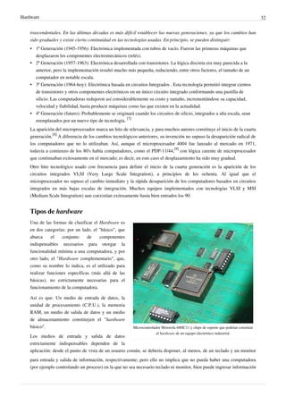 Hardware 32
trascendentales. En las últimas décadas es más difícil establecer las nuevas generaciones, ya que los cambios han
sido graduales y existe cierta continuidad en las tecnologías usadas. En principio, se pueden distinguir:
• 1ª Generación (1945-1956): Electrónica implementada con tubos de vacío. Fueron las primeras máquinas que
desplazaron los componentes electromecánicos (relés).
• 2ª Generación (1957-1963): Electrónica desarrollada con transistores. La lógica discreta era muy parecida a la
anterior, pero la implementación resultó mucho más pequeña, reduciendo, entre otros factores, el tamaño de un
computador en notable escala.
• 3ª Generación (1964-hoy): Electrónica basada en circuitos Integrados . Esta tecnología permitió integrar cientos
de transistores y otros componentes electrónicos en un único circuito integrado conformando una pastilla de
silicio. Las computadoras redujeron así considerablemente su costo y tamaño, incrementándose su capacidad,
velocidad y fiabilidad, hasta producir máquinas como las que existen en la actualidad.
• 4ª Generación (futuro): Probablemente se originará cuando los circuitos de silicio, integrados a alta escala, sean
reemplazados por un nuevo tipo de tecnología.
[7]
La aparición del microprocesador marca un hito de relevancia, y para muchos autores constituye el inicio de la cuarta
generación.
[8]
A diferencia de los cambios tecnológicos anteriores, su invención no supuso la desaparición radical de
los computadores que no lo utilizaban. Así, aunque el microprocesador 4004 fue lanzado al mercado en 1971,
todavía a comienzo de los 80's había computadores, como el PDP-11/44,
[9]
con lógica carente de microprocesador
que continuaban exitosamente en el mercado; es decir, en este caso el desplazamiento ha sido muy gradual.
Otro hito tecnológico usado con frecuencia para definir el inicio de la cuarta generación es la aparición de los
circuitos integrados VLSI (Very Large Scale Integration), a principios de los ochenta. Al igual que el
microprocesador no supuso el cambio inmediato y la rápida desaparición de los computadores basados en circuitos
integrados en más bajas escalas de integración. Muchos equipos implementados con tecnologías VLSI y MSI
(Medium Scale Integration) aun coexistían exitosamente hasta bien entrados los 90.
Tipos de hardware
Microcontrolador Motorola 68HC11 y chips de soporte que podrían constituir
el hardware de un equipo electrónico industrial.
Una de las formas de clasificar el Hardware es
en dos categorías: por un lado, el "básico", que
abarca el conjunto de componentes
indispensables necesarios para otorgar la
funcionalidad mínima a una computadora, y por
otro lado, el "Hardware complementario", que,
como su nombre lo indica, es el utilizado para
realizar funciones específicas (más allá de las
básicas), no estrictamente necesarias para el
funcionamiento de la computadora.
Así es que: Un medio de entrada de datos, la
unidad de procesamiento (C.P.U.), la memoria
RAM, un medio de salida de datos y un medio
de almacenamiento constituyen el "hardware
básico".
Los medios de entrada y salida de datos
estrictamente indispensables dependen de la
aplicación: desde el punto de vista de un usuario común, se debería disponer, al menos, de un teclado y un monitor
para entrada y salida de información, respectivamente; pero ello no implica que no pueda haber una computadora
(por ejemplo controlando un proceso) en la que no sea necesario teclado ni monitor, bien puede ingresar información
 