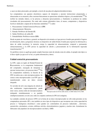 Hardware 33
y sacar sus datos procesados, por ejemplo, a través de una placa de adquisición/salida de datos.
Las computadoras son aparatos electrónicos capaces de interpretar y ejecutar instrucciones programadas y
almacenadas en su memoria, ellas consisten básicamente en operaciones aritmético-lógicas y de entrada/salida.
[10]
Se
reciben las entradas (datos), se las procesa y almacena (procesamiento), y finalmente se producen las salidas
(resultados del procesamiento). Por ende todo sistema informático tiene, al menos, componentes y dispositivos
hardware dedicados a alguna de las funciones antedichas;
[11]
a saber:
1. Procesamiento: Unidad Central de Proceso o CPU
2. Almacenamiento: Memorias
3. Entrada: Periféricos de Entrada (E)
4. Salida: Periféricos de salida (S)
5. Entrada/Salida: Periféricos mixtos (E/S)
Desde un punto de vista básico y general, un dispositivo de entrada es el que provee el medio para permitir el ingreso
de información, datos y programas (lectura); un dispositivo de salida brinda el medio para registrar la información y
datos de salida (escritura); la memoria otorga la capacidad de almacenamiento, temporal o permanente
(almacenamiento); y la CPU provee la capacidad de cálculo y procesamiento de la información ingresada
(transformación).
[12]
Un periférico mixto es aquél que puede cumplir funciones tanto de entrada como de salida, el ejemplo más típico es
el disco rígido (ya que en él se lee y se graba información y datos).
Unidad central de procesamiento
Microprocesador de 64 bits doble núcleo, el AMD Athlon 64 X2 3600.
La CPU, siglas en inglés de Unidad Central de
Procesamiento, es la componente fundamental
del computador, encargada de interpretar y
ejecutar instrucciones y de procesar datos.
[13]
En
los computadores modernos, la función de la
CPU la realiza uno o más microprocesadores. Se
conoce como microprocesador a un CPU que es
manufacturado como un único circuito
integrado.
Un servidor de red o una máquina de cálculo de
alto rendimiento (supercomputación), puede
tener varios, incluso miles de microprocesadores
trabajando simultáneamente o en paralelo
(multiprocesamiento); en este caso, todo ese conjunto conforma la CPU de la máquina.
Las unidades centrales de proceso (CPU) en la forma de un único microprocesador no sólo están presentes en las
computadoras personales (PC), sino también en otros tipos de dispositivos que incorporan una cierta capacidad de
proceso o "inteligencia electrónica"; como pueden ser: controladores de procesos industriales , televisores,
automóviles, calculadores, aviones, teléfonos móviles, electrodomésticos, juguetes y muchos más. Actualmente los
fabricantes más populares de microprocesadores son Intel y AMD.
 