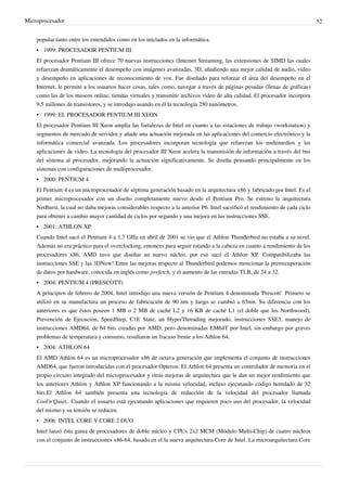 Microprocesador 52
popular tanto entre los entendidos como en los iniciados en la informática.
• 1999: PROCESADOR PENTIUM III
El procesador Pentium III ofrece 70 nuevas instrucciones (Internet Streaming, las extensiones de SIMD las cuales
refuerzan dramáticamente el desempeño con imágenes avanzadas, 3D, añadiendo una mejor calidad de audio, video
y desempeño en aplicaciones de reconocimiento de voz. Fue diseñado para reforzar el área del desempeño en el
Internet, le permite a los usuarios hacer cosas, tales como, navegar a través de páginas pesadas (llenas de gráficas)
como las de los museos online, tiendas virtuales y transmitir archivos video de alta calidad. El procesador incorpora
9,5 millones de transistores, y se introdujo usando en él la tecnología 250 nanómetros.
• 1999: EL PROCESADOR PENTIUM III XEON
El procesador Pentium III Xeon amplia las fortalezas de Intel en cuanto a las estaciones de trabajo (workstation) y
segmentos de mercado de servidor y añade una actuación mejorada en las aplicaciones del comercio electrónico y la
informática comercial avanzada. Los procesadores incorporan tecnología que refuerzan los multimedios y las
aplicaciones de video. La tecnología del procesador III Xeon acelera la transmisión de información a través del bus
del sistema al procesador, mejorando la actuación significativamente. Se diseña pensando principalmente en los
sistemas con configuraciones de multiprocesador.
• 2000: PENTIUM 4
El Pentium 4 es un microprocesador de séptima generación basado en la arquitectura x86 y fabricado por Intel. Es el
primer microprocesador con un diseño completamente nuevo desde el Pentium Pro. Se estreno la arquitectura
NetBurst, la cual no daba mejoras considerables respecto a la anterior P6. Intel sacrificó el rendimiento de cada ciclo
para obtener a cambio mayor cantidad de ciclos por segundo y una mejora en las instrucciones SSE.
• 2001: ATHLON XP
Cuando Intel sacó el Pentium 4 a 1,7 GHz en abril de 2001 se vio que el Athlon Thunderbird no estaba a su nivel.
Además no era práctico para el overclocking, entonces para seguir estando a la cabeza en cuanto a rendimiento de los
procesadores x86, AMD tuvo que diseñar un nuevo núcleo, por eso sacó el Athlon XP. Compatibilizaba las
instrucciones SSE y las 3DNow! Entre las mejoras respecto al Thunderbird podemos mencionar la prerrecuperación
de datos por hardware, conocida en inglés como prefetch, y el aumento de las entradas TLB, de 24 a 32.
• 2004: PENTIUM 4 (PRESCOTT)
A principios de febrero de 2004, Intel introdujo una nueva versión de Pentium 4 denominada 'Prescott'. Primero se
utilizó en su manufactura un proceso de fabricación de 90 nm y luego se cambió a 65nm. Su diferencia con los
anteriores es que éstos poseen 1 MB o 2 MB de caché L2 y 16 KB de caché L1 (el doble que los Northwood),
Prevención de Ejecución, SpeedStep, C1E State, un HyperThreading mejorado, instrucciones SSE3, manejo de
instrucciones AMD64, de 64 bits creadas por AMD, pero denominadas EM64T por Intel, sin embargo por graves
problemas de temperatura y consumo, resultaron un fracaso frente a los Athlon 64.
• 2004: ATHLON 64
El AMD Athlon 64 es un microprocesador x86 de octava generación que implementa el conjunto de instrucciones
AMD64, que fueron introducidas con el procesador Opteron. El Athlon 64 presenta un controlador de memoria en el
propio circuito integrado del microprocesador y otras mejoras de arquitectura que le dan un mejor rendimiento que
los anteriores Athlon y Athlon XP funcionando a la misma velocidad, incluso ejecutando código heredado de 32
bits.El Athlon 64 también presenta una tecnología de reducción de la velocidad del procesador llamada
Cool'n'Quiet,. Cuando el usuario está ejecutando aplicaciones que requieren poco uso del procesador, la velocidad
del mismo y su tensión se reducen.
• 2006: INTEL CORE Y CORE 2 DUO
Intel lanzó ésta gama de procesadores de doble núcleo y CPUs 2x2 MCM (Módulo Multi-Chip) de cuatro núcleos
con el conjunto de instrucciones x86-64, basado en el la nueva arquitectura Core de Intel. La microarquitectura Core
 