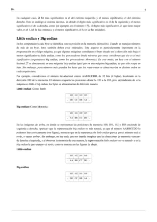 Bit 4
En cualquier caso, el bit más significativo es el del extremo izquierdo y el menos significativo el del extremo
derecho. Esto es análogo al sistema decimal, en donde el dígito más significativo es el de la izquierda y el menos
significativo el de la derecha, como por ejemplo, en el número 179, el dígito más significativo, el que tiene mayor
valor, es el 1, (el de las centenas), y el menos significativo, el 9, (el de las unidades).
Little endian y Big endian
En los computadores cada byte se identifica con su posición en la memoria (dirección). Cuando se manejan números
de más de un byte, éstos también deben estar ordenados. Este aspecto es particularmente importante en la
programación en código máquina, ya que algunas máquinas consideran el byte situado en la dirección más baja el
menos significativo (a little endian, como los procesadores Intel) mientras que otras consideran que ése es el más
significativo (arquitectura big endian, como los procesadores Motorola). De este modo, un byte con el número
decimal 27 se almacenaría en una máquina little endian igual que en una máquina big endian, ya que sólo ocupa un
byte. Sin embargo, para números más grandes los bytes que los representan se almacenarían en distinto orden en
cada arquitectura.
Por ejemplo, consideremos el número hexadecimal entero AABBCCDD, de 32 bits (4 bytes), localizado en la
dirección 100 de la memoria. El número ocuparía las posiciones desde la 100 a la 103, pero dependiendo de si la
máquina es little o big endian, los bytes se almacenarían de diferente manera:
Little-endian (Como Intel)
100 101 102 103
... DD CC BB AA ...
Big-endian (Como Motorola)
100 101 102 103
... AA BB CC DD ...
En las imágenes de arriba, en donde se representan las posiciones de memoria 100, 101, 102 y 103 creciendo de
izquierda a derecha, «parece» que la representación big endian es más natural, ya que el número AABBCCDD lo
podemos leer correctamente (ver figura), mientras que en la representación little endian parece que el número está al
revés, o «patas arriba». Sin embargo, no hay nada que nos impida imaginar que las direcciones de memoria «crecen»
de derecha a izquierda, y al observar la memoria de esta manera, la representación little endian «se ve natural» y es la
big endian la que «parece» al revés, como se muestra en las figuras de abajo.
Little-endian
103 102 101 100
... AA BB CC DD ...
Big-endian
103 102 101 100
... DD CC BB AA ...
 