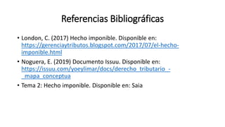 Referencias Bibliográficas
• London, C. (2017) Hecho imponible. Disponible en:
https://gerenciaytributos.blogspot.com/2017/07/el-hecho-
imponible.html
• Noguera, E. (2019) Documento Issuu. Disponible en:
https://issuu.com/yoeylimar/docs/derecho_tributario_-
_mapa_conceptua
• Tema 2: Hecho imponible. Disponible en: Saia
 