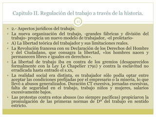 Capitulo II. Regulación del trabajo a través de la historia.
11
 2.- Aspectos jurídicos del trabajo.
 La nueva organización del trabajo, -grandes fábricas y división del
trabajo- propicia un nuevo modelo de trabajador, -el proletario-
 A) La libertad teórica del trabajador y sus limitaciones reales.
 La Revolución francesa con su Declaración de los Derechos del Hombre
y del Ciudadano, que consagra la libertad, «los hombres nacen y
permanecen libres e iguales en derechos».
 La libertad de trabajo iba en contra de los gremios (desaparecidos
formalmente con la Ley Le Chapelier 1791) y contra la esclavitud no
erradicada hasta entrado el s.xx,
 La realidad social era distinta, es trabajador sólo podía optar entre
aceptar las condiciones prefijadas por el empresario o la miseria, lo que
llevó a abusos generalizados. Duración CT excesiva, jornadas excesivas,
falta de seguridad en el trabajo, trabajo niños y mujeres, salarios
excesivamente bajos.
 Las protestas contra estos abusos (no siempre pacíficas) propiciaron la
promulgación de las primeras normas de Dº del trabajo en sentido
estricto.
 