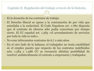 Capitulo II. Regulación del trabajo a través de la historia.
12
 B) la duración de los contratos de trabajo.
 El Derecho liberal se opuso a la contratación de por vida que
asimilaba a la esclavitud. El Code Napoleon art. 1.780 disponía
que el contrato de obreros sólo podía concertase por tiempo
cierto. El CC español art. 1.583 «el arrendamiento de servicios
por toda la vida es nulo».
 No eran infrecuentes contratos de 6,7 o más años.
 En el otro lado de la balanza, el trabajador no tenía estabilidad
en el empleo puesto que respecto de los contratos indefinidos
arts. 1.584 y 1.586 CC se reconocía idéntica posibilidad de
resolver unilateralmente el contrato a empresario y trabajador.
 