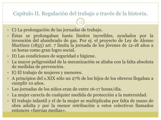 Capitulo II. Regulación del trabajo a través de la historia.
13
 C) La prolongación de las jornadas de trabajo.
 Éstas se prolongaban hasta límites increíbles, ayudados por la
invención del alumbrado de gas. Por ej. el proyecto de Ley de Alonso
Martínez (1855) art. 7 limita la jornada de los jóvenes de 12-18 años a
10 horas como gran logro social.
 D) Las condiciones de seguridad e higiene.
 La mayor peligrosidad de la mecanización se aliaba con la falta absoluta
de medidas de prevención.
 E) El trabajo de mujeres y menores.
 A principios del s.XIX sólo un 27% de los hijos de los obreros llegaban a
cumplir 10 años.
 Las jornadas de los niños eran de entre 16-17 horas/día.
 La mujer carecía de cualquier medida de protección a la maternidad.
 El trabajo infantil y el de la mujer se multiplicaba por falta de mano de
obra adulta y por la menor retribución a estos colectivos llamados
entonces «fuerzas medias».
 