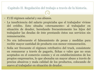Capitulo II. Regulación del trabajo a través de la historia.
14
 F) El régimen salarial y sus abusos.
 La insuficiencia del salario propiciaba que el trabajador viviese
del crédito. Esto situaba «eternamente» al trabajador en
situación de deudor, heredando frecuentemente los hijos del
trabajador las deudas de éste prestando éstos sus servicios sin
remuneración.
 No era infrecuente el falseamiento de pesas y medidas para
recibir mayor cantidad de producto con menor remuneración.
 Solía ser frecuente el régimen retributivo del truck, consistente
en remunerar a través de pagarés, fichas o vales que no eran
aceptados en el comercio común y sí en establecimientos de los
propios empresarios, lo que abonaba un mayor abuso a través de
precios abusivos y mala calidad de los productos, colocando de
nuevo al trabajador en situación de deudor.
 