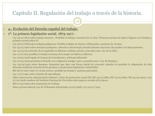 Capitulo II. Regulación del trabajo a través de la historia.
16
 4.- Evolución del Derecho español del trabajo.
 1º. La primera legislación social. 1873-1917.-
 Ley 24/07/1873 sobre trabajo menores.- Prohibía el trabajo a menores de 10 años. Primeras normas de salud e higiene en el trabajo y
primera norma sobre AT.
 Ley 26/07/1878 sobre trabajos peligrosos. Prohíbe trabajos de fuerza o dislocación a menores de 16 años.
 Ley 13/03/1900 sobre descanso postparto y derecho a interrumpir jornada durante una hora a las madres con hijos lactantes.
 Ley 13/03/1912 derecho de la empleada en fábricas a utilizar asiento, conocida como «ley de la silla».
 Ley 11/07/1912 prohíbe el trabajo nocturno de la mujer en talleres y fábricas.
 Ley 19/05/1908 regula el Consejo de Conciliación y arbitraje industrial.
 Ley 27/04/1909 proclama el derecho a la coligación, huelga y paro, conocida como «Ley de Huelgas».
 Ley 03/03/1904 sobre descanso dominical que abre una forma inicial de convenio colectivo al permitir la adaptación de éste
descanso mediante acuerdo de los gremios y asociaciones legalmente constituidas.
 RD 18/07/1907 sobre el «truck system» prohíbe las tiendas y cantinas patronales.
 Ley 17/07/1991 sobre contrato de aprendizaje.
 Sobre intervención administrativo-laboral e inicio de protección social (SS) RD 05/12/1883; RD 13/03/1890; RD 23/04/1903 y Ley
27/02/1908 creadora del Instituto Nacional de Previsión sobre seguros sociales de la época.
 RD 01/03/1906 sobre Inspección de Trabajo.
 Sobre proceso laboral, Ley de Tribunales Industriales 19/05/1908 y Ley 22/07/1912.
 
