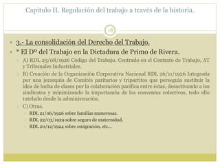 Capitulo II. Regulación del trabajo a través de la historia.
18
 3.- La consolidación del Derecho del Trabajo.
 * El Dº del Trabajo en la Dictadura de Primo de Rivera.
 A) RDL 23/08/1926 Código del Trabajo. Centrado en el Contrato de Trabajo, AT
y Tribunales Industriales.
 B) Creación de la Organización Corporativa Nacional RDL 26/11/1926 Integrada
por una jerarquía de Comités paritarios y tripartitos que perseguía sustituir la
idea de lucha de clases por la colaboración pacífica entre éstas, desactivando a los
sindicatos y minimizando la importancia de los convenios colectivos, todo ello
tutelado desde la administración.
 C) Otras.
 RDL 21/06/1926 sobre familias numerosas.
 RDL 22/03/1929 sobre seguro de maternidad.
 RDL 20/12/1924 sobre emigración, etc…
 