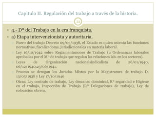 Capitulo II. Regulación del trabajo a través de la historia.
22
 4.- Dº del Trabajo en la era franquista.
 a) Etapa intervencionista y autoritaria.
 Fuero del trabajo Decreto 09/03/1938, el Estado es quien ostenta las funciones
normativas, fiscalizadoras, jurisdiccionales en materia laboral.
 Ley 16/10/1942 sobre Reglamentaciones de Trabajo (u Ordenanzas laborales
aprobadas por el Mº de trabajo que regulan las relaciones lab. en los sectores).
 Leyes de Organización nacionalsindicalista de 26/01/1940,
06/12/1940,23/06/1941.
 Proceso se derogan los Jurados Mixtos por la Magistratura de trabajo D.
13/05/1938 y Ley 17/10/1940
 Otras: Ley contrato de trabajo, Ley descanso dominical, Rº seguridad e Higiene
en el trabajo, Inspección de Trabajo (Rº Delegaciones de trabajo), Ley de
colocación obrera.
 