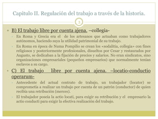Capitulo II. Regulación del trabajo a través de la historia.
3
 B) El trabajo libre por cuenta ajena. –collegia-
 En Roma y Grecia era el de los artesanos que actuaban como trabajadores
autónomos, haciendo suya la utilidad patrimonial de su trabajo.
 En Roma en época de Numa Pompilio se crean los «sodalitia, collegia» con fines
religiosos y posteriormente profesionales, disueltos por Cesar y restaurados por
Augusto, se dedicaban a la fijación de precios y salarios. No eran sindicatos, sino
organizaciones empresariales (pequeños empresarios) que normalmente tenían
esclavos a su cargo.
 C) El trabajo libre por cuenta ajena. –locatio-conductio
operarum-
 Antecedente del actual contrato de trabajo, un trabajador (locator) se
comprometía a realizar un trabajo por cuenta de un patrón (conductor) de quien
recibía una retribución (merces).
 El trabajador poseía la actio locati, para exigir su retribución y el empresario la
actio conducti para exigir la efectiva realización del trabajo.
 