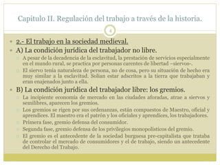 Capitulo II. Regulación del trabajo a través de la historia.
4
 2.- El trabajo en la sociedad medieval.
 A) La condición jurídica del trabajador no libre.
 A pesar de la decadencia de la esclavitud, la prestación de servicios especialmente
en el mundo rural, se practica por personas carentes de libertad –siervos-.
 El siervo tenía naturaleza de persona, no de cosa, pero su situación de hecho era
muy similar a la esclavitud. Solían estar adscritos a la tierra que trabajaban y
eran enajenados junto a ella.
 B) La condición jurídica del trabajador libre: los gremios.
 La incipiente economía de mercado en las ciudades aforadas, atrae a siervos y
semilibres, aparecen los gremios.
 Los gremios se rigen por sus ordenanzas, están compuestos de Maestro, oficial y
aprendices. El maestro era el patrón y los oficiales y aprendices, los trabajadores.
 Primera fase, gremio defensa del consumidor.
 Segunda fase, gremio defensa de los privilegios monopolísticos del gremio.
 El gremio es el antecedente de la sociedad burguesa pre-capitalista que trataba
de controlar el mercado de consumidores y el de trabajo, siendo un antecedente
del Derecho del Trabajo.
 