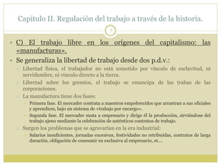 Capitulo II. Regulación del trabajo a través de la historia.
7
 C) El trabajo libre en los orígenes del capitalismo: las
«manufacturas».
 Se generaliza la libertad de trabajo desde dos p.d.v.:
 Libertad física, el trabajador no está sometido por vínculo de esclavitud, ni
servidumbre, ni vínculo directo a la tierra.
 Libertad sobre los gremios, el trabajo se emancipa de las trabas de las
corporaciones.
 La manufactura tiene dos fases:
 Primera fase. El mercader contrata a maestros empobrecidos que arrastran a sus oficiales
y aprendices, bajo un sistema de «trabajo por encargo».
 Segunda fase. El mercader muta a empresario y dirige él la producción, sirviéndose del
trabajo ajeno mediante la celebración de auténticos contratos de trabajo.
 Surgen los problemas que se agravarían en la era industrial:
 Salarios insuficientes, jornadas excesivas, festividades no retribuidas, contratos de larga
duración, obligación de consumir en exclusiva al empresario, et….
 