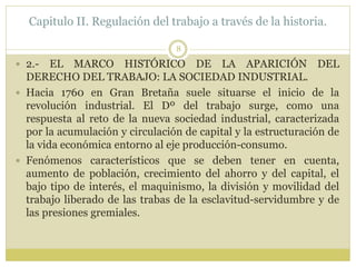 Capitulo II. Regulación del trabajo a través de la historia.
8
 2.- EL MARCO HISTÓRICO DE LA APARICIÓN DEL
DERECHO DEL TRABAJO: LA SOCIEDAD INDUSTRIAL.
 Hacia 1760 en Gran Bretaña suele situarse el inicio de la
revolución industrial. El Dº del trabajo surge, como una
respuesta al reto de la nueva sociedad industrial, caracterizada
por la acumulación y circulación de capital y la estructuración de
la vida económica entorno al eje producción-consumo.
 Fenómenos característicos que se deben tener en cuenta,
aumento de población, crecimiento del ahorro y del capital, el
bajo tipo de interés, el maquinismo, la división y movilidad del
trabajo liberado de las trabas de la esclavitud-servidumbre y de
las presiones gremiales.
 