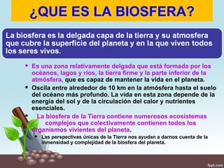 ¿QUE ES LA BIOSFERA?


 Es una zona relativamente delgada que está formada por los
  océanos, lagos y ríos, la tierra firme y la parte inferior de la
  atmósfera, que es capaz de mantener la vida en el planeta.
 Oscila entre alrededor de 10 km en la atmósfera hasta el suelo
  del océano más profundo. La vida en esta zona depende de la
  energía del sol y de la circulación del calor y nutrientes
  esenciales.
 La biosfera de la Tierra contiene numerosos ecosistemas
       complejos que colectivamente contienen todos los
  organismos vivientes del planeta.
    Las perspectivas únicas de la Tierra nos ayudan a darnos cuenta de la
     inmensidad y complejidad de la biosfera del planeta.
 