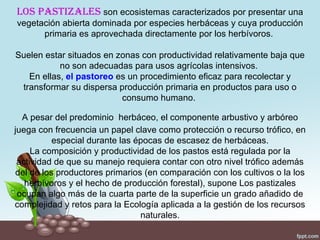 Los pastizaLes son ecosistemas caracterizados por presentar una
vegetación abierta dominada por especies herbáceas y cuya producción
      primaria es aprovechada directamente por los herbívoros.

Suelen estar situados en zonas con productividad relativamente baja que
           no son adecuadas para usos agrícolas intensivos.
   En ellas, el pastoreo es un procedimiento eficaz para recolectar y
 transformar su dispersa producción primaria en productos para uso o
                          consumo humano.

  A pesar del predominio herbáceo, el componente arbustivo y arbóreo
juega con frecuencia un papel clave como protección o recurso trófico, en
          especial durante las épocas de escasez de herbáceas.
     La composición y productividad de los pastos está regulada por la
 actividad de que su manejo requiera contar con otro nivel trófico además
del de los productores primarios (en comparación con los cultivos o la los
   herbívoros y el hecho de producción forestal), supone Los pastizales
 ocupan algo más de la cuarta parte de la superficie un grado añadido de
complejidad y retos para la Ecología aplicada a la gestión de los recursos
                                naturales.
 