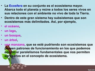 • La Ecosfera en su conjunto es el ecosistema mayor.
  Abarca todo el planeta y reúne a todos los seres vivos en
  sus relaciones con el ambiente no vivo de toda la Tierra.
• Dentro de este gran sistema hay subsistemas que son
  ecosistemas más delimitados. Así, por ejemplo,
• el océano,
• un lago,
• un bosque,
• un árbol,
• una manzana, que se esté pudriendo son ecosistemas que
  poseen patrones de funcionamiento en los que podemos
  encontrar paralelismos fundamentales que nos permiten
  agruparlos en el concepto de ecosistema.
 