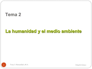 Tema 2
La humanidad y el medio ambienteLa humanidad y el medio ambiente
Eduardo GómezTema 2: Humanidad y M.A.1
 