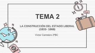 TEMA 2
Víctor Carretero 2ºBC
LA CONSTRUCCIÓN DEL ESTADO LIBERAL
(1833- 1868)
 