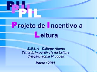 P rojeto de  I ncentivo a L eitura E.M.L.A - Diálogo Aberto Tema 2: Importância da Leitura  Criação: Sônia M Lopes  Março / 2011   PIL   PIL   PIL   