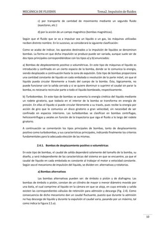 MECÁNICA DE FLUIDOS

Tema2. Impulsión de fluidos

c) por transporte de cantidad de movimiento mediante un segundo fluido
(eyectores, etc.)
d) por la acción de un campo magnético (bombas magnéticas).
Según que el fluido que se va a impulsar sea un líquido o un gas, las máquinas utilizadas
reciben distinto nombre. En lo sucesivo, se considerará la siguiente clasificación:
Como se acaba de indicar, los aparatos destinados a la impulsión de líquidos se denominan
bombas. La forma en que dicha impulsión se produce puede ser variada, aunque suele ser de
dos tipos principales correspondiéndose con los tipos a) y b) enunciados:
a) Bombas de desplazamiento positivo o volumétricas. En este tipo de máquinas el líquido es
introducido y confinado en un cierto espacio de la bomba, donde se le comunica la energía,
siendo desplazado a continuación hasta la zona de expulsión. Este tipo de bombas proporciona
una cantidad constante de líquido en cada embolada o revolución de la parte móvil, sin que el
líquido pueda circular libremente a través del cuerpo de la bomba. Ésta, lógicamente, no
puede funcionar con la salida cerrada y si se quiere disminuir o suprimir el caudal sin parar la
bomba, es necesario recircular parte o todo el líquido bombeado, respectivamente.
b) Turbobombas. En este tipo de bombas se aumenta la energía cinética del líquido mediante
un rodete giratorio, que todavía en el interior de la bomba se transforma en energía de
presión. En ellas el líquido sí puede circular libremente a su través, pues recibe la energía por
acción de giro que le comunica un disco giratorio a gran velocidad, sin necesidad de ser
confinado en espacios interiores. Las turbobombas se clasifican en bombas centrífugas,
helicocentrífugas y axiales en función de la trayectoria que siga el fluido a lo largo del rodete
giratorio.
A continuación se comentarán los tipos principales de bombas, tanto de desplazamiento
positivo como turbobombas, y sus características principales, indicando finalmente los criterios
fundamentales para la adecuada elección de las mismas.
2.4.1. Bombas de desplazamiento positivo o volumétricas
En este tipo de bombas, el caudal de salida dependerá solamente del tamaño de la bomba, su
diseño, y será independiente de las características del sistema en que se encuentre, ya que el
caudal de líquido en cada embolada es constante al trabajar el motor a velocidad constante.
Según sea el mecanismo de impulsión del líquido, se dividen en: alternativas y rotatorias.
a) Bombas alternativas
Las bombas alternativas pueden ser: de émbolo o pistón y de diafragma. Las
bombas de émbolo o pistón, constan de un cilindro de mayor o menor diámetro movido por
una biela, el cual comprime al líquido en la cámara en que se aloja, en cuya entrada y salida
existen las correspondientes válvulas de retención para admisión y descarga (Fig. 2.4). Como
consecuencia de dicho mecanismo dan un caudal fluctuante, puesto que durante la admisión
no hay descarga de líquido y durante la expulsión el caudal varia, pasando por un máximo, tal
como indica la Figura 2.5.a).

10

 