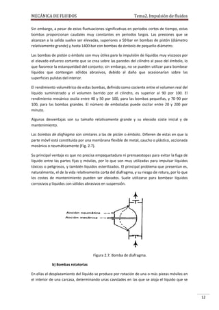 MECÁNICA DE FLUIDOS

Tema2. Impulsión de fluidos

Sin embargo, a pesar de estas fluctuaciones significativas en periodos cortos de tiempo, estas
bombas proporcionan caudales muy constantes en periodos largos. Las presiones que se
alcanzan a la salida suelen ser elevadas, superiores a 50·bar en bombas de pistón (diámetro
relativamente grande) y hasta 1400·bar con bombas de émbolo de pequeño diámetro.
Las bombas de pistón o émbolo son muy útiles para la impulsión de líquidos muy viscosos por
el elevado esfuerzo cortante que se crea sobre las paredes del cilindro al paso del émbolo, lo
que favorece la estanqueidad del conjunto; sin embargo, no se pueden utilizar para bombear
líquidos que contengan sólidos abrasivos, debido al daño que ocasionarían sobre las
superficies pulidas del interior.
El rendimiento volumétrico de estas bombas, definido como cociente entre el volumen real del
líquido suministrado y el volumen barrido por el cilindro, es superior al 90 por 100. El
rendimiento mecánico oscila entre 40 y 50 por 100, para las bombas pequeñas, y 70-90 por
100, para las bombas grandes. El número de emboladas puede oscilar entre 20 y 200 por
minuto.
Algunas desventajas son su tamaño relativamente grande y su elevado coste inicial y de
mantenimiento.
Las bombas de diafragma son similares a las de pistón o émbolo. Difieren de estas en que la
parte móvil está constituida por una membrana flexible de metal, caucho o plástico, accionada
mecánica o neumáticamente (Fig. 2.7).
Su principal ventaja es que no precisa empaquetadura ni prensaestopas para evitar la fuga de
líquido entre las partes fijas y móviles, por lo que son muy utilizadas para impulsar líquidos
tóxicos o peligrosos, y también líquidos esterilizados. El principal problema que presentan es,
naturalmente, el de la vida relativamente corta del diafragma, y su riesgo de rotura, por lo que
los costes de mantenimiento pueden ser elevados. Suele utilizarse para bombear líquidos
corrosivos y líquidos con sólidos abrasivos en suspensión.

Figura 2.7. Bomba de diafragma.
b) Bombas rotatorias
En ellas el desplazamiento del líquido se produce por rotación de una o más piezas móviles en
el interior de una carcasa, determinando unas cavidades en las que se aloja el líquido que se

12

 