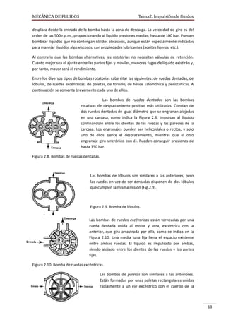 MECÁNICA DE FLUIDOS

Tema2. Impulsión de fluidos

desplaza desde la entrada de la bomba hasta la zona de descarga. La velocidad de giro es del
orden de las 500 r.p.m., proporcionando al líquido presiones medias; hasta de 100 bar. Pueden
bombear líquidos que no contengan sólidos abrasivos, aunque están especialmente indicadas
para manejar líquidos algo viscosos, con propiedades lubricantes (aceites ligeros, etc.).
Al contrario que las bombas alternativas, las rotatorias no necesitan válvulas de retención.
Cuanto mejor sea el ajuste entre las partes fijas y móviles, menores fugas de líquido existirán y,
por tanto, mayor será el rendimiento.
Entre los diversos tipos de bombas rotatorias cabe citar las siguientes: de ruedas dentadas, de
lóbulos, de ruedas excéntricas, de paletas, de tornillo, de hélice salomónica y peristálticas. A
continuación se comenta brevemente cada uno de ellos.
Las bombas de ruedas dentadas son las bombas
rotativas de desplazamiento positivo más utilizadas. Constan de
dos ruedas dentadas de igual diámetro que se engranan alojadas
en una carcasa, como indica la Figura 2.8. Impulsan al líquido
confinándolo entre los dientes de las ruedas y las paredes de la
carcasa. Los engranajes pueden ser helicoidales o rectos, y solo
uno de ellos ejerce el desplazamiento, mientras que el otro
engranaje gira sincrónico con él. Pueden conseguir presiones de
hasta 350 bar.
Figura 2.8. Bombas de ruedas dentadas.

Las bombas de lóbulos son similares a las anteriores, pero
las ruedas en vez de ser dentadas disponen de dos lóbulos
que cumplen la misma misión (Fig.2.9).

Figura 2.9. Bomba de lóbulos.
Las bombas de ruedas excéntricas están torneadas por una
rueda dentada unida al motor y otra, excéntrica con la
anterior, que gira arrastrada por ella, como se indica en la
Figura 2.10. Una media luna fija llena el espacio existente
entre ambas ruedas. El líquido es impulsado por ambas,
siendo alojado entre los dientes de las ruedas y las partes
fijas.
Figura 2.10. Bomba de ruedas excéntricas.
Las bombas de paletas son similares a las anteriores.
Están formadas por unas paletas rectangulares unidas
radialmente a un eje excéntrico con el cuerpo de la

13

 