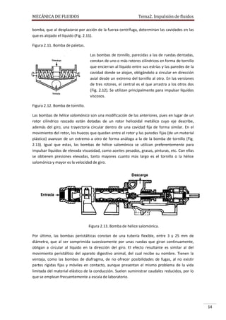 MECÁNICA DE FLUIDOS

Tema2. Impulsión de fluidos

bomba, que al desplazarse por acción de la fuerza centrífuga, determinan las cavidades en las
que es alojado el líquido (Fig. 2.11).
Figura 2.11. Bomba de paletas.
Las bombas de tornillo, parecidas a las de ruedas dentadas,
constan de uno o más rotores cilíndricos en forma de tornillo
que encierran al líquido entre sus estrías y las paredes de la
cavidad donde se alojan, obligándolo a circular en dirección
axial desde un extremo del tornillo al otro. En las versiones
de tres rotores, el central es el que arrastra a los otros dos
(Fig. 2.12). Se utilizan principalmente para impulsar líquidos
viscosos.
Figura 2.12. Bomba de tornillo.
Las bombas de hélice salomónica son una modificación de las anteriores, pues en lugar de un
rotor cilíndrico roscado están dotadas de un rotor helicoidal metálico cuyo eje describe,
además del giro, una trayectoria circular dentro de una cavidad fija de forma similar. En el
movimiento del rotor, los huecos que quedan entre el rotor y las paredes fijas (de un material
plástico) avanzan de un extremo a otro de forma análoga a la de la bomba de tornillo (Fig.
2.13). Igual que estas, las bombas de hélice salomónica se utilizan preferentemente para
impulsar líquidos de elevada viscosidad, como aceites pesados, grasas, pinturas, etc. Con ellas
se obtienen presiones elevadas, tanto mayores cuanto más largo es el tornillo o la hélice
salomónica y mayor es la velocidad de giro.

Figura 2.13. Bomba de hélice salomónica.
Por último, las bombas peristálticas constan de una tubería flexible, entre 3 y 25 mm de
diámetro, que al ser comprimida sucesivamente por unas ruedas que giran continuamente,
obligan a circular al líquido en la dirección del giro. El efecto resultante es similar al del
movimiento peristáltico del aparato digestivo animal, del cual recibe su nombre. Tienen la
ventaja, como las bombas de diafragma, de no ofrecer posibilidades de fugas, al no existir
partes rígidas fijas y móviles en contacto, aunque presentan el mismo problema de la vida
limitada del material elástico de la conducción. Suelen suministrar caudales reducidos, por lo
que se emplean frecuentemente a escala de laboratorio.

14

 