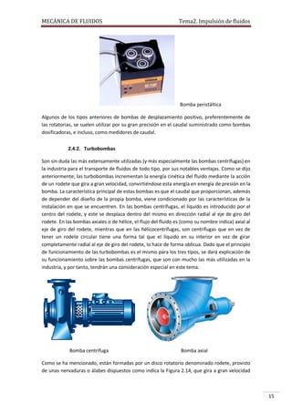 MECÁNICA DE FLUIDOS

Tema2. Impulsión de fluidos

Bomba peristáltica
Algunos de los tipos anteriores de bombas de desplazamiento positivo, preferentemente de
las rotatorias, se suelen utilizar por su gran precisión en el caudal suministrado como bombas
dosificadoras, e incluso, como medidores de caudal.
2.4.2. Turbobombas
Son sin duda las más extensamente utilizadas (y más especialmente las bombas centrífugas) en
la industria para el transporte de fluidos de todo tipo, por sus notables ventajas. Como se dijo
anteriormente, las turbobombas incrementan la energía cinética del fluido mediante la acción
de un rodete que gira a gran velocidad, convirtiéndose esta energía en energía de presión en la
bomba. La característica principal de estas bombas es que el caudal que proporcionan, además
de depender del diseño de la propia bomba, viene condicionado por las características de la
instalación en que se encuentren. En las bombas centrífugas, el líquido es introducido por el
centro del rodete, y este se desplaza dentro del mismo en dirección radial al eje de giro del
rodete. En las bombas axiales o de hélice, el flujo del fluido es (como su nombre indica) axial al
eje de giro del rodete, mientras que en las hélicocentrífugas, son centrífugas que en vez de
tener un rodete circular tiene una forma tal que el líquido en su interior en vez de girar
completamente radial al eje de giro del rodete, lo hace de forma oblicua. Dado que el principio
de funcionamiento de las turbobombas es el mismo para los tres tipos, se dará explicación de
su funcionamiento sobre las bombas centrífugas, que son con mucho las más utilizadas en la
industria, y por tanto, tendrán una consideración especial en este tema.

Bomba centrífuga

Bomba axial

Como se ha mencionado, están formadas por un disco rotatorio denominado rodete, provisto
de unas nervaduras o álabes dispuestos como indica la Figura 2.14, que gira a gran velocidad

15

 