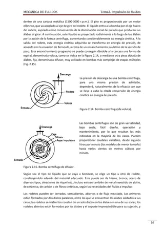 MECÁNICA DE FLUIDOS

Tema2. Impulsión de fluidos

dentro de una carcasa metálica (1500-3000 r.p.m.). El giro es proporcionado por un motor
eléctrico, que va acoplado al eje de giro del rodete. El líquido entra a la bomba por el eje hueco
del rodete, aspirado como consecuencia de la disminución inicial de presión que producen sus
álabes al girar. A continuación, este líquido es proyectado radialmente a lo largo de los álabes
por la acción de la fuerza centrífuga, aumentando considerablemente su energía cinética. A la
salida del rodete, esta energía cinética adquirida se transforma en energía de presión, de
acuerdo con la ecuación de Bernoulli, a costa de un ensanchamiento paulatino de la sección de
paso. Este ensanchamiento progresivo se puede conseguir dándole a la carcasa una forma de
espiral, denominada voluta, como se indica en la Figura 2.14, o mediante otra pieza dotada de
álabes, fija, denominada difusor, muy utilizado en bombas más complejas de etapas múltiples
(Fig. 2.15).

La presión de descarga de una bomba centrífuga,
para una misma presión de admisión,
dependerá, naturalmente, de la eficacia con que
se lleve a cabo la citada conversión de energía
cinética en energía de presión.

Figura 2.14. Bomba centrífuga (de voluta).

Las bombas centrífugas son de gran versatilidad,
bajo coste, fácil diseño, operación y
mantenimiento, por lo que resultan las más
indicadas en la mayoría de los casos. Pueden
proporcionar caudales variables, desde algunos
litros por minuto (los modelos de menor tamaño)
hasta varios cientos de metros cúbicos por
minuto.

Figura 2.15. Bomba centrífuga de difusor.
Según sea el tipo de líquido que se vaya a bombear, se elige un tipo u otro de rodete,
construyéndolo además del material adecuado. Este puede ser de hierro, bronce, acero de
diversos tipos, aleaciones de níquel etc.; incluso existen también de metal revestido de vidrio,
de cerámica, de carbón o de fibras sintéticas, según las necesidades del fluido a impulsar.
Los rodetes pueden ser cerrados, semiabiertos, abiertos o de flujo mezclado. Los primeros
están formados por dos discos paralelos, entre los que se encuentran los álabes soldados a sus
caras; los rodetes semiabiertos constan de un solo disco con los álabes en una de sus caras; los
rodetes abiertos están formados por los álabes y el soporte imprescindible para su sujeción, y

16

 