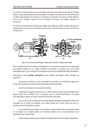 MECÁNICA DE FLUIDOS

Tema2. Impulsión de fluidos

los de flujo mezclado disponen de unos álabes especiales que proporcionan además del flujo
radial, un flujo axial (bombas helicocentrífugas). Los rodetes cerrados son los más corrientes y
se utilizan para líquidos poco viscosos y sin sólidos en suspensión. A su vez los rodetes abiertos
son los más indicados cuando se ha de bombear un líquido con sólidos abrasivos en
suspensión.
En cuanto a la aspiración de la bomba centrífuga, ésta puede ser sencilla o doble, según que se
produzca por una de las caras del rodete o por las dos, respectivamente, tal como se indica en
la Figura 2.16.

Figura 2.16. Bomba centrífuga: a) Aspiración sencilla; b) Aspiración doble.
Otras características de las bombas centrífugas son que no producen pulsación en la descarga,
que pueden trabajar en un amplio intervalo de presiones y caudales, para una misma
velocidad de giro, y que la presión de descarga es función de la densidad del fluido bombeado.
Resumiendo, como ventajas principales de las bombas centrífugas, cabría destacar las
siguientes:


Construcción sencilla, con gran diversidad de materiales de construcción. Bajo coste
inicial y de mantenimiento (menor que el de cualquier tipo de bomba).


Ausencia de válvulas en el cuerpo de la bomba.



Posibilidad de acoplamiento directo a un motor eléctrico, dada la gran velocidad a que
operan (hasta más de 4000 r.p.m.). En general, para un caudal determinado, una mayor
velocidad de giro supone un menor tamaño de la bomba y del motor.


Al ser la de menor tamaño para una determinada capacidad, posibilidad de fabricarse
formando con el motor de impulsión una unidad sellada, por lo que resulta útil para su
introducción en el depósito de succión.


Funcionamiento muy estable. Si se produce un bloqueo de la línea de impulsión (salida
de la bomba) no se produce daño en la bomba, siempre que su funcionamiento no se
mantenga así por largo tiempo.


Puede manejar líquidos que contengan elevadas proporciones de sólidos suspendidos.

17

 
