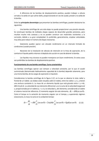 MECÁNICA DE FLUIDOS

Tema2. Impulsión de fluidos



A diferencia de las bombas de desplazamiento positivo, pueden trabajar a válvula
cerrada a la salida sin que sufran daño, proporcionando en vez de caudal, presión a la salida de
la bomba.
Entre las principales desventajas que presentan las bombas centrífugas, pueden destacarse las
siguientes:


Una bomba centrífuga de una sola etapa no puede proporcionar una presión elevada.
Se construyen bombas de múltiples etapas capaces de desarrollar grandes presiones, pero
resultan mucho más costosas y no se pueden construir con materiales resistentes a la
corrosión, debido a su gran complejidad. Es preferible, generalmente, emplear velocidades
muy altas para reducir el número de etapas necesarias.


Solamente pueden operar con elevado rendimiento en un intervalo limitado de
condiciones (caudal-presión).


Necesitan de la instalación de válvulas de retención en la línea de aspiración, de lo
contrario el líquido podría retornar al depósito de succión en caso de detener la bomba.


Los líquidos muy viscosos no pueden manejarse con buen rendimiento. En estos casos
son preferibles las bombas de desplazamiento positivo.
Funcionamiento de una bomba centrífuga. Curva característica
Las bombas centrífugas operan casi siempre a velocidad constante, por lo que el caudal
suministrado (denominado habitualmente capacidad de la bomba) depende solamente, para
una misma bomba, de las cargas de aspiración e impulsión.
Consideremos la bomba centrífuga de la figura 2.17, en la que se observa la vista radial y
frontal de un rodete. Los álabes están situados sobre el rodete, entre los radios r1 y r2, y tienen
una anchura constante b. La masa de un elemento líquido que está girando entre r y r+dr,
dM=2rb·dr. La velocidad de ese elemento diferencial u es la suma de la velocidad tangencial
ut proporcionada por el rodete (ut =  r) y la velocidad uv del elemento, considerando al rodete
el sistema inercial de referencia. El momento angular de este elemento, dL  dM(ur cos ) .
Como el torque es la variación de momento angular con el tiempo, y suponiendo régimen
estacionario, la masa no varía en la unidad de tiempo:

d 

dL


 dM (ur cos )  2rbdr (ur cos )  Qd(ur cos )
dt
t
t

(2.12)

18

 
