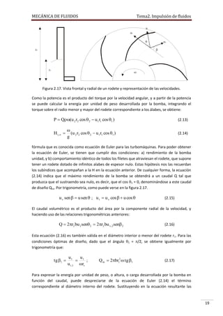 MECÁNICA DE FLUIDOS

Tema2. Impulsión de fluidos
u
ut


uv


r2

r1



Figura 2.17. Vista frontal y radial de un rodete y representación de las velocidades.
Como la potencia es el producto del torque por la velocidad angular, y a partir de la potencia
se puede calcular la energía por unidad de peso desarrollada por la bomba, integrando el
torque sobre el radio menor y mayor del rodete correspondiente a los álabes, se obtiene:

P  Q(u 2 r2 cos  2  u1r1 cos 1 )

(2.13)


(u 2 r2 cos  2  u 1 r1 cos 1 )
g

(2.14)

H t , 

fórmula que es conocida como ecuación de Euler para las turbomáquinas. Para poder obtener
la ecuación de Euler, se tienen que cumplir dos condiciones: a) rendimiento de la bomba
unidad, y b) comportamiento idéntico de todos los filetes que atraviesan el rodete, que supone
tener un rodete dotado de infinitos alabes de espesor nulo. Estas hipótesis nos las recuerdan
los subíndices que acompañan a la H en la ecuación anterior. De cualquier forma, la ecuación
(2.14) indica que el máximo rendimiento de la bomba se obtendrá a un caudal Q tal que
produzca que el sustraendo sea nulo, es decir, que el cos 1 = 0, denominándose a este caudal
de diseño Qro. Por trigonometría, como puede verse en la figura 2.17.

u v sen   u sen  ; u t  u v cos   u cos 

(2.15)

El caudal volumétrico es el producto del área por la componente radial de la velocidad, y
haciendo uso de las relaciones trigonométricas anteriores:

Q  2r2 bu 2 sen 2  2r2 bu v, 2 sen 2

(2.16)

Esta ecuación (2.16) es también válida en el diámetro interior o menor del rodete r1. Para las
condiciones óptimas de diseño, dado que el ángulo 1 = /2, se obtiene igualmente por
trigonometría que:

tg 1 

u1
u
 1 ;
u t ,1 rr

Q ro  2br12  tg 1

(2.17)

Para expresar la energía por unidad de peso, o altura, o carga desarrollada por la bomba en
función del caudal, puede despreciarse de la ecuación de Euler (2.14) el término
correspondiente al diámetro interno del rodete. Sustituyendo en la ecuación resultante las

19

 