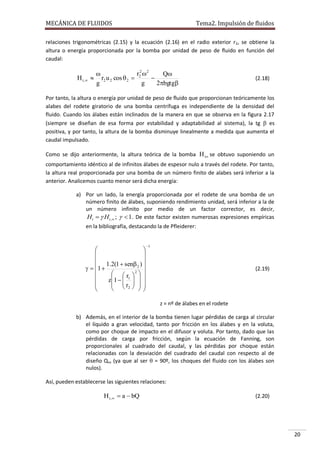 MECÁNICA DE FLUIDOS

Tema2. Impulsión de fluidos

relaciones trigonométricas (2.15) y la ecuación (2.16) en el radio exterior r 2, se obtiene la
altura o energía proporcionada por la bomba por unidad de peso de fluido en función del
caudal:

H t ,

r22 2

Q
 r2 u 2 cos  2 

g
g
2bgtg

(2.18)

Por tanto, la altura o energía por unidad de peso de fluido que proporcionan teóricamente los
alabes del rodete giratorio de una bomba centrífuga es independiente de la densidad del
fluido. Cuando los álabes están inclinados de la manera en que se observa en la figura 2.17
(siempre se diseñan de esa forma por estabilidad y adaptabilidad al sistema), la tg  es
positiva, y por tanto, la altura de la bomba disminuye linealmente a medida que aumenta el
caudal impulsado.
Como se dijo anteriormente, la altura teórica de la bomba H t se obtuvo suponiendo un
comportamiento idéntico al de infinitos álabes de espesor nulo a través del rodete. Por tanto,
la altura real proporcionada por una bomba de un número finito de alabes será inferior a la
anterior. Analicemos cuanto menor será dicha energía:
a) Por un lado, la energía proporcionada por el rodete de una bomba de un
número finito de álabes, suponiendo rendimiento unidad, será inferior a la de
un número infinito por medio de un factor corrector, es decir,
Ht   Ht , ;   1 . De este factor existen numerosas expresiones empíricas
en la bibliografía, destacando la de Pfleiderer:







1  1.2(1  sen 2 ) 


  r 2  

z1   1   
  r2   

   


1

(2.19)

z = nº de álabes en el rodete
b) Además, en el interior de la bomba tienen lugar pérdidas de carga al circular
el líquido a gran velocidad, tanto por fricción en los álabes y en la voluta,
como por choque de impacto en el difusor y voluta. Por tanto, dado que las
pérdidas de carga por fricción, según la ecuación de Fanning, son
proporcionales al cuadrado del caudal, y las pérdidas por choque están
relacionadas con la desviación del cuadrado del caudal con respecto al de
diseño Qro (ya que al ser  = 90º, los choques del fluido con los álabes son
nulos).
Así, pueden establecerse las siguientes relaciones:

H t ,  a  bQ

(2.20)

20

 