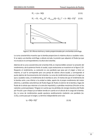MECÁNICA DE FLUIDOS

Tema2. Impulsión de fluidos

H t  (a  bQ)

(2.21)

H r  H t  K fricc Q 2  K choque(Q  Q ro ) 2  A  BQ  CQ 2

(2.22)

H

H t ,
Ht

Figura 2.18. Hr
Alturas teóricas y reales proporcionadas por una bomba centrífuga.
La curva característica muestra que la bomba proporciona la máxima altura a caudales nulos.
Si se opera una bomba centrífuga a válvula cerrada, la presión que adquiere el fluido (ya que
no circula) es la correspondiente a la altura de la bomba.
Q
Además de la curva característica de la bomba H/Q, es imprescindible conocer la variación del
rendimiento y de la potencia frente al caudal, cuyas evoluciones se muestran en la figura 2.19.
Respecto al rendimiento, su evolución es una parábola que pasa por el origen y tiene un
máximo, al cual le corresponde para una pareja de valores altura-caudal, y corresponde al
punto óptimo de funcionamiento de la bomba. La curva de rendimientos pasa por el origen ya
que a caudales nulos, el rendimiento de la bomba es cero. El motivo de que el rendimiento de
la bomba varíe y sea inferior a la unidad se debe, aparte de al propio rendimiento del motor
eléctrico, a pérdidas volumétricas de fluido (fugas de fluido al exterior de la bomba y fugas de
fluido de la voluta que retornan a la zona de impulsión) y a pérdidas mecánicas (fricción en los
cojinetes y prensaestopas). Téngase en cuenta que las pérdidas de energía mecánica del fluido
por fricción y por choque ya se habían tenido en cuenta en el cálculo de la carga de la bomba.
Así, la curva de rendimientos puede ajustarse analíticamente mediante una parábola (ec.
2.23), y como pasa por el origen, su término independiente será nulo:

  DQ  EQ 2

(2.23)

21

 
