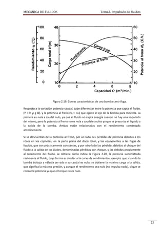MECÁNICA DE FLUIDOS

Tema2. Impulsión de fluidos

Figura 2.19. Curvas características de una bomba centrífuga.
Respecto a la variación potencia-caudal, cabe diferenciar entre la potencia que capta el fluido,
(P = H  g Q), y la potencia al freno (Na= ) que ejerce el eje de la bomba para moverla. La
primera es nula a caudal nulo, ya que el fluido no capta energía cuando no hay una impulsión
del mismo, pero la potencia al freno no es nula a caudales nulos ya que se presuriza el líquido a
la salida de la bomba. Ambas están relacionadas con el rendimiento comentado
anteriormente.
Si se descuentan de la potencia al freno, por un lado, las pérdidas de potencia debidas a los
roces en los cojinetes, en la parte plana del disco rotor, y las equivalentes a las fugas de
líquido, que son prácticamente constantes, y por otro lado las pérdidas debidas al choque del
fluido a la salida de los álabes, denominadas pérdidas por choque, y las debidas propiamente
al rozamiento del fluido, se obtiene como indica la Figura 2.20, la potencia suministrada
realmente al fluido, cuya forma es similar a la curva de rendimientos, excepto que, cuando la
bomba trabaja a válvula cerrada y su caudal es nulo, se obtiene la máxima carga a la salida,
que significa la máxima presión, y aunque el rendimiento sea nulo (no impulsa nada), sí que se
consume potencia ya que el torque no es nulo.

22

 