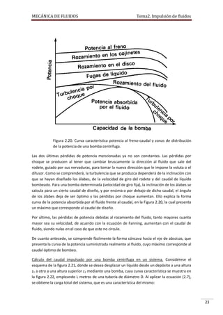 MECÁNICA DE FLUIDOS

Tema2. Impulsión de fluidos

Figura 2.20. Curva característica potencia al freno-caudal y zonas de distribución
de la potencia de una bomba centrífuga.
Las dos últimas pérdidas de potencia mencionadas ya no son constantes. Las pérdidas por
choque se producen al tener que cambiar bruscamente la dirección al fluido que sale del
rodete, guiado por sus nervaduras, para tomar la nueva dirección que le impone la voluta o el
difusor. Como se comprenderá, la turbulencia que se produzca dependerá de la inclinación con
que se hayan diseñado los álabes, de la velocidad de giro del rodete y del caudal de líquido
bombeado. Para una bomba determinada (velocidad de giro fija), la inclinación de los álabes se
calcula para un cierto caudal de diseño, y por encima o por debajo de dicho caudal, el ángulo
de los álabes deja de ser óptimo y las pérdidas por choque aumentan. Ello explica la forma
curva de la potencia absorbida por el fluido frente al caudal, en la Figura 2.20, la cual presenta
un máximo que corresponde al caudal de diseño.
Por último, las pérdidas de potencia debidas al rozamiento del fluido, tanto mayores cuanto
mayor sea su velocidad, de acuerdo con la ecuación de Fanning, aumentan con el caudal de
fluido, siendo nulas en el caso de que este no circule.
De cuanto antecede, se comprende fácilmente la forma cóncava hacia el eje de abscisas, que
presenta la curva de la potencia suministrada realmente al fluido, cuyo máximo corresponde al
caudal óptimo de bombeo.
Cálculo del caudal impulsado por una bomba centrífuga en un sistema. Considérese el
esquema de la figura 2.21, donde se desea desplazar un líquido desde un depósito a una altura
z1 a otro a una altura superior z2 mediante una bomba, cuya curva característica se muestra en
la figura 2.22, empleando L metros de una tubería de diámetro D. Al aplicar la ecuación (2.7),
se obtiene la carga total del sistema, que es una característica del mismo:

23

 