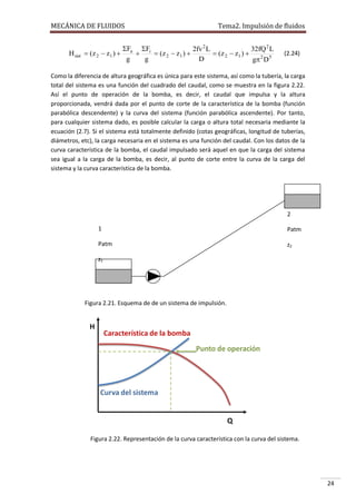 MECÁNICA DE FLUIDOS

H sist

Tema2. Impulsión de fluidos

Fa Fi
2fv 2 L
32fQ 2 L
 ( z 2  z1 ) 

 ( z 2  z1 ) 
 ( z 2  z1 ) 
g
g
D
g 2 D 5

(2.24)

Como la diferencia de altura geográfica es única para este sistema, así como la tubería, la carga
total del sistema es una función del cuadrado del caudal, como se muestra en la figura 2.22.
Así el punto de operación de la bomba, es decir, el caudal que impulsa y la altura
proporcionada, vendrá dada por el punto de corte de la característica de la bomba (función
parabólica descendente) y la curva del sistema (función parabólica ascendente). Por tanto,
para cualquier sistema dado, es posible calcular la carga o altura total necesaria mediante la
ecuación (2.7). Si el sistema está totalmente definido (cotas geográficas, longitud de tuberías,
diámetros, etc), la carga necesaria en el sistema es una función del caudal. Con los datos de la
curva característica de la bomba, el caudal impulsado será aquel en que la carga del sistema
sea igual a la carga de la bomba, es decir, al punto de corte entre la curva de la carga del
sistema y la curva característica de la bomba.

2
1

Patm

Patm

z2

z1

Figura 2.21. Esquema de de un sistema de impulsión.

Figura 2.22. Representación de la curva característica con la curva del sistema.

24

 