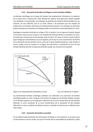 MECÁNICA DE FLUIDOS

Tema2. Impulsión de fluidos

2.4.3. Asociación de bombas centrífugas en serie y bombas múltiples
Las bombas centrífugas son el grupo de bombas más ampliamente utilizadas en la industria,
por su bajo coste y prestaciones. Estas bombas son capaces de proporcionar desde caudales
muy pequeños a muy elevados; sin embargo, las presiones de salida de dichas bombas son, las
mayores, de unos 500 kPa, que es un valor inferior a las presiones que son capaces de
proporcionar las bombas alternativas de desplazamiento positivo. Sin embargo, las presiones
proporcionadas por las bombas centrífugas pueden incrementarse asociando bombas en serie.

H

Supóngase el ejemplo mostrado en la figura 2.23. La bomba 1 no es capaz de impulsar líquido
en el sistema cuya curva se muestra. Si se acoplara otra bomba idéntica a la bomba 1 en serie,
el caudal que circularía por las dos bombas sería el mismo. Por tanto, el mismo caudal recibiría
igual energía por cada bomba (ya que son iguales), por lo que la curva característica resultante
de la asociación de dos bombas será la suma de la altura proporcionada por cada bomba al
mismo caudal, como se muestra en la figura. De esta forma, la asociación en serie de dos
bombas idénticas permite la impulsión de fluido cuando con una solo no era posible.

Asociación serie

curva
sistema

bomba 1

Q

Figura 2.23. Representación de bombas en serie.

Fig. 2.24. Bomba de 3 rodetes.

Las denominadas bombas centrífugas múltiples son realmente una asociación de bombas
centrífugas iguales en serie. La figura 2.24 muestra la imagen de una bomba múltiple. Aunque
en el ejemplo expuesto se ha explicado la obtención de la curva característica de dos bombas
idénticas, la curva resultante de la curva característica de la asociación de dos bombas
diferentes en serie se obtiene de idéntica manera, sumando las alturas que se obtienen para
cada caudal.
2.4.4. Asociación de bombas en paralelo
En una determinada instalación de alimentación de fluidos en una industria, no es preciso que
circule siempre el mismo caudal, sino que en función de las necesidades de producción, podrá

25

 